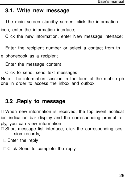              User&apos;s manual  26 3.1.  Write  new  message The  main  screen  standby  screen,  click  the  information icon,  enter  the  information  interface; Click  the  new  information,  enter  New  message  interface;  Enter  the  recipient  number  or  select  a  contact  from  the  phonebook  as  a  recipient Enter  the  message  content Click  to  send,  send  text  messages Note:  The  information  session  in  the  form  of  the  mobile  phone  in  order  to  access  the  inbox  and  outbox.  3.2  .Reply  to  message When  new  information  is  received,  the  top  event  notification  indication  bar  display  and  the  corresponding  prompt  reply,  you  can  view  information Short  message  list  interface,  click  the  corresponding  session  records   Enter  the  reply Click  Send  to  complete  the  reply 