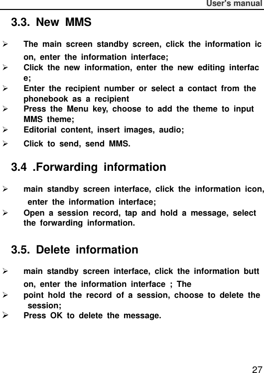              User&apos;s manual  27 3.3.  New  MMS  The  main  screen  standby  screen,  click  the  information  icon,  enter  the  information  interface;  Click  the  new  information,  enter  the  new  editing  interface;  Enter  the  recipient  number  or  select  a  contact  from  the phonebook  as  a  recipient  Press  the  Menu  key,  choose  to  add  the  theme  to  input MMS  theme;  Editorial  content,  insert  images,  audio;  Click  to  send,  send  MMS. 3.4  .Forwarding  information  main  standby  screen  interface,  click  the  information  icon,  enter  the  information  interface;  Open  a  session  record,  tap  and  hold  a  message,  select the  forwarding  information. 3.5.  Delete  information  main  standby  screen  interface,  click  the  information  button,  enter  the  information  interface  ;  The  point  hold  the  record  of  a  session,  choose  to  delete  the  session;  Press  OK  to  delete  the  message.    