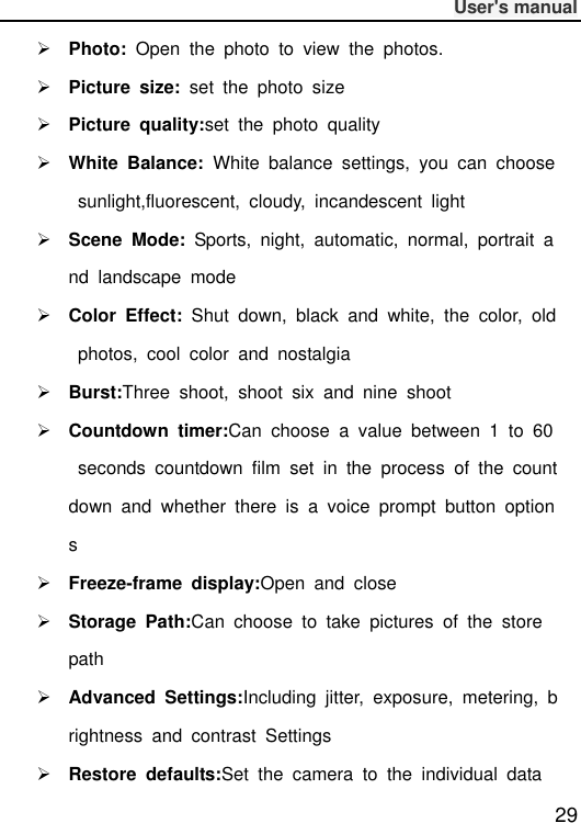              User&apos;s manual  29  Photo:  Open  the  photo  to  view  the  photos.  Picture  size:  set  the  photo  size    Picture  quality:set  the  photo  quality  White  Balance:  White  balance  settings,  you  can  choose  sunlight,fluorescent,  cloudy,  incandescent  light  Scene  Mode:  Sports,  night,  automatic,  normal,  portrait  and  landscape  mode  Color  Effect:  Shut  down,  black  and  white,  the  color,  old  photos,  cool  color  and  nostalgia  Burst:Three  shoot,  shoot  six  and  nine  shoot  Countdown  timer:Can  choose  a  value  between  1  to  60  seconds  countdown  film  set  in  the  process  of  the  countdown  and  whether  there  is  a  voice  prompt  button  options  Freeze-frame  display:Open  and  close  Storage  Path:Can  choose  to  take  pictures  of  the  store path  Advanced  Settings:Including  jitter,  exposure,  metering,  brightness  and  contrast  Settings  Restore  defaults:Set  the  camera  to  the  individual  data 