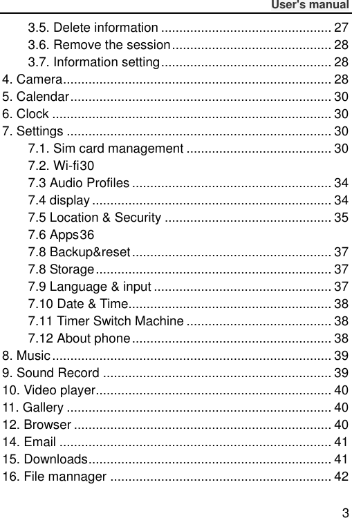              User&apos;s manual  3 3.5. Delete information ............................................... 27 3.6. Remove the session ............................................ 28 3.7. Information setting ............................................... 28 4. Camera .......................................................................... 28 5. Calendar ........................................................................ 30 6. Clock ............................................................................. 30 7. Settings ......................................................................... 30 7.1. Sim card management ........................................ 30 7.2. Wi-fi 30 7.3 Audio Profiles ....................................................... 34 7.4 display .................................................................. 34 7.5 Location &amp; Security .............................................. 35 7.6 Apps 36 7.8 Backup&amp;reset ....................................................... 37 7.8 Storage ................................................................. 37 7.9 Language &amp; input ................................................. 37 7.10 Date &amp; Time ........................................................ 38 7.11 Timer Switch Machine ........................................ 38 7.12 About phone ....................................................... 38 8. Music ............................................................................. 39 9. Sound Record ............................................................... 39 10. Video player................................................................. 40 11. Gallery ......................................................................... 40 12. Browser ....................................................................... 40 14. Email ........................................................................... 41 15. Downloads ................................................................... 41 16. File mannager ............................................................. 42 