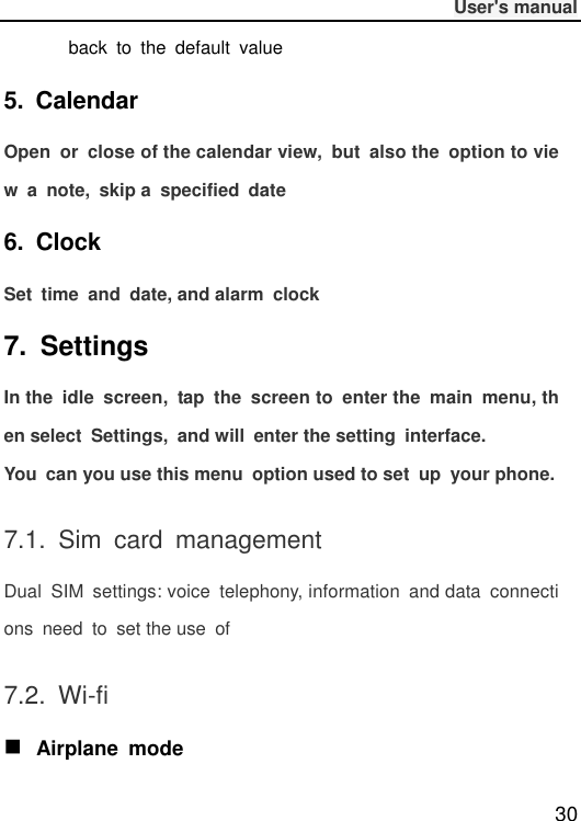              User&apos;s manual  30 back  to  the  default  value 5.  Calendar Open  or  close of the calendar view,  but  also the  option to view  a  note,  skip a  specified  date 6.  Clock Set  time  and  date, and alarm  clock 7.  Settings In the  idle  screen,  tap  the  screen to  enter the  main  menu, then select  Settings,  and will  enter the setting  interface. You  can you use this menu  option used to set  up  your phone. 7.1.  Sim  card  management Dual  SIM  settings: voice  telephony, information  and data  connections  need  to  set the use  of 7.2.  Wi-fi  Airplane  mode 