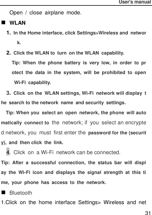              User&apos;s manual  31 Open  /  close  airplane  mode.  WLAN 1. In the Home interface, click Settings&gt;Wireless and  network. 2. Click the WLAN to  turn  on the WLAN  capability. Tip:  When  the  phone  battery  is  very  low,  in  order  to  protect  the  data  in  the  system,  will  be  prohibited  to  open Wi-Fi  capability. 3.  Click  on the  WLAN settings, Wi-Fi  network will display  the  search to the network  name  and security  settings. Tip: When you  select an  open  network, the phone  will automatically  connect to  the  network; if  you  select an encrypted network, you  must  first enter the  password for the (security),  and  then click  the  link. 4.  Click  on  a Wi-Fi  network can be connected. Tip:  After  a  successful  connection,  the  status  bar  will  display  the  Wi-Fi  icon  and  displays  the  signal  strength  at  this  time,  your  phone  has  access  to  the  network.  Bluetooth 1.Click  on  the  home  interface  Settings&gt;  Wireless  and  net