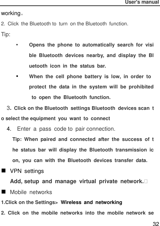              User&apos;s manual  32 working。 2.  Click  the Bluetooth to  turn  on the Bluetooth  function. Tip:  Opens  the  phone  to  automatically  search  for  visible  Bluetooth  devices  nearby,  and  display  the  Bluetooth  icon  in  the  status  bar.  When  the  cell  phone  battery  is  low,  in  order  to protect  the  data  in  the  system  will  be  prohibited  to  open  the  Bluetooth  function. 3. Click on the Bluetooth  settings Bluetooth  devices scan  to select the equipment  you  want  to  connect   4.    Enter  a  pass  code to  pair connection. Tip:  When  paired  and  connected  after  the  success  of  the  status  bar  will  display  the  Bluetooth  transmission  icon,  you  can  with  the  Bluetooth  devices  transfer  data.  VPN  settings Add, setup  and  manage  virtual  private  network.   Mobile  networks 1.Click on the Settings&gt; Wireless  and  networking 2.  Click  on  the  mobile  networks  into  the  mobile  network  se