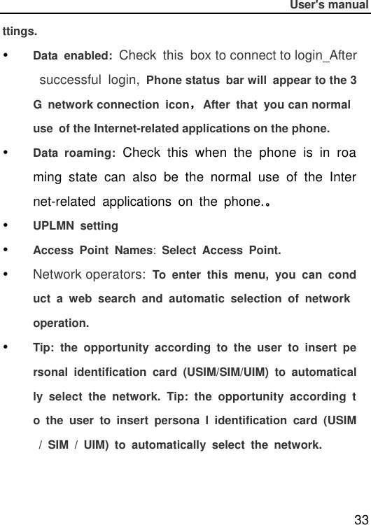              User&apos;s manual  33 ttings.  Data  enabled: Check  this  box to connect to login  After  successful  login,  Phone status  bar will  appear to the 3G  network connection  icon，After  that  you can normal use  of the Internet-related applications on the phone.  Data  roaming:  Check  this  when  the  phone  is  in  roaming  state  can  also  be  the  normal  use  of  the  Internet-related  applications  on  the  phone.。  UPLMN  setting  Access  Point  Names:  Select  Access  Point.  Network operators: To  enter  this  menu,  you  can  conduct  a  web  search  and  automatic  selection  of  network operation.  Tip:  the  opportunity  according  to  the  user  to  insert  personal  identification  card  (USIM/SIM/UIM)  to  automatically  select  the  network.  Tip:  the  opportunity  according  to  the  user  to  insert  persona  l  identification  card  (USIM  /  SIM  /  UIM)  to  automatically  select  the  network.    