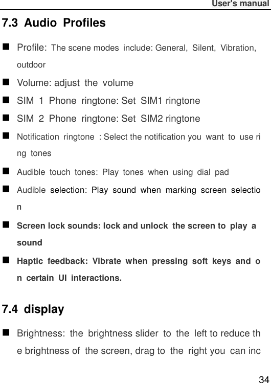              User&apos;s manual  34 7.3  Audio  Profiles  Profile: The scene modes  include: General,  Silent,  Vibration, outdoor  Volume: adjust  the  volume  SIM  1  Phone  ringtone: Set  SIM1 ringtone  SIM  2  Phone  ringtone: Set  SIM2 ringtone  Notification  ringtone  : Select the notification you  want  to  use ring tones  Audible  touch  tones:  Play  tones  when  using  dial  pad  Audible  selection:  Play  sound  when  marking  screen  selection  Screen lock sounds: lock and unlock  the screen to  play  a sound  Haptic  feedback:  Vibrate  when  pressing  soft  keys  and  on  certain  UI  interactions. 7.4  display  Brightness:  the  brightness slider  to  the  left to reduce the brightness of  the screen, drag to  the  right you  can inc