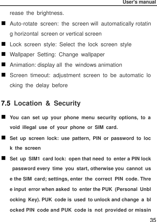              User&apos;s manual  35 rease  the  brightness.  Auto-rotate  screen:  the  screen will  automatically rotating horizontal  screen or vertical screen  Lock  screen  style:  Select  the  lock  screen  style  Wallpaper  Setting:  Change  wallpaper  Animation: display all  the  windows animation  Screen  timeout:  adjustment  screen  to  be  automatic  locking  the  delay  before 7.5 Location  &amp;  Security  You  can  set  up  your  phone  menu  security  options,  to  avoid  illegal  use  of  your  phone  or  SIM  card.  Set  up  screen  lock:  use  pattern,  PIN  or  password  to  lock  the  screen  Set  up  SIM1  card lock:  open that need  to  enter a PIN lock  password every  time  you  start, otherwise you  cannot  use the SIM  card; settings, enter  the  correct  PIN  code. Three input  error when asked  to  enter the PUK  (Personal  Unblocking  Key). PUK  code is  used  to unlock and change  a  blocked PIN  code and PUK  code is  not  provided or missin