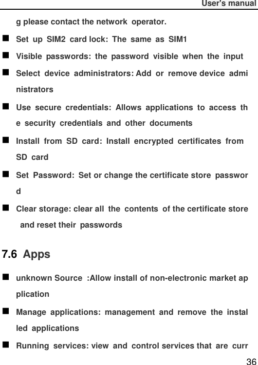              User&apos;s manual  36 g please contact the network  operator.  Set  up  SIM2  card lock:  The  same  as  SIM1  Visible  passwords:  the  password  visible  when  the  input  Select  device  administrators: Add  or  remove device  administrators  Use  secure  credentials:  Allows  applications  to  access  the  security  credentials  and  other  documents  Install  from  SD  card:  Install  encrypted  certificates  from SD  card  Set  Password:  Set or change the certificate store  password  Clear storage: clear all  the  contents  of the certificate store  and reset their  passwords 7.6  Apps  unknown Source  :Allow install of non-electronic market application  Manage  applications:  management  and  remove  the  installed  applications  Running  services: view  and  control services that  are  curr