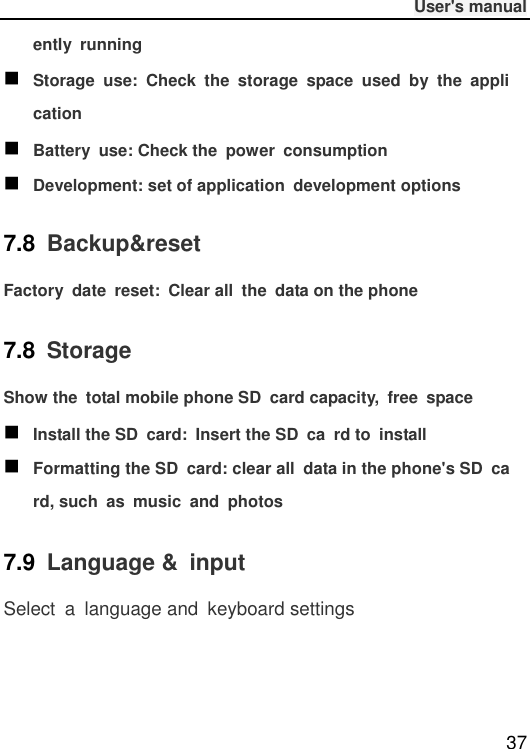              User&apos;s manual  37 ently  running  Storage  use:  Check  the  storage  space  used  by  the  application  Battery  use: Check the  power  consumption  Development: set of application  development options 7.8  Backup&amp;reset Factory  date  reset:  Clear all  the  data on the phone 7.8  Storage Show the  total mobile phone SD  card capacity,  free  space  Install the SD  card:  Insert the SD  ca  rd to  install  Formatting the SD  card: clear all  data in the phone&apos;s SD  card, such  as  music  and  photos 7.9  Language &amp;  input Select  a  language and  keyboard settings 