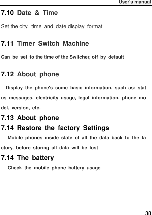              User&apos;s manual  38 7.10  Date  &amp;  Time Set the city,  time  and  date display  format 7.11  Timer  Switch  Machine Can  be  set  to the time of the Switcher, off  by  default 7.12  About  phone   Display  the  phone&apos;s  some  basic  information,  such  as:  status  messages,  electricity  usage,  legal  information,  phone  model,  version,  etc. 7.13  About  phone   7.14  Restore  the  factory  Settings     Mobile  phones  inside  state  of  all  the  data  back  to  the  factory,  before  storing  all  data  will  be  lost 7.14  The  battery   Check  the  mobile  phone  battery  usage    