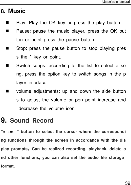              User&apos;s manual  39 8.  Music     Play:  Play  the  OK  key  or  press  the  play  button.   Pause:  pause  the  music  player,  press  the  OK  button  or  point  press  the  pause  button.   Stop:  press  the  pause  button  to  stop  playing  press  the  *  key  or  point.   Switch  songs:  according  to  the  list  to  select  a  song,  press  the  option  key  to  switch  songs  in  the  player  interface.   volume  adjustments:  up  and  down  the  side  buttons  to  adjust  the  volume  or  pen  point  increase  and  decrease  the  volume  icon 9.  Sound  Record &quot;record  &quot;  button  to  select  the  cursor  where  the  corresponding  functions  through  the  screen  in  accordance  with  the  display  prompts，Can  be  realized  recording,  playback,  delete  and  other  functions,  you  can  also  set  the  audio  file  storage format. 