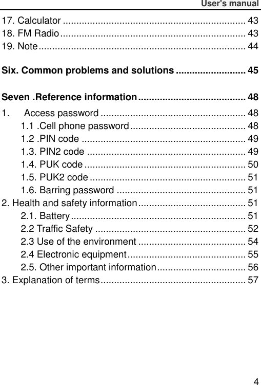              User&apos;s manual  4 17. Calculator .................................................................... 43 18. FM Radio ..................................................................... 43 19. Note ............................................................................. 44 Six. Common problems and solutions .......................... 45 Seven .Reference information ........................................ 48 1.      Access password ...................................................... 48 1.1 .Cell phone password ........................................... 48 1.2 .PIN code ............................................................. 49 1.3. PIN2 code ........................................................... 49 1.4. PUK code ............................................................ 50 1.5. PUK2 code .......................................................... 51 1.6. Barring password ................................................ 51 2. Health and safety information ........................................ 51 2.1. Battery ................................................................. 51 2.2 Traffic Safety ........................................................ 52 2.3 Use of the environment ........................................ 54 2.4 Electronic equipment ............................................ 55 2.5. Other important information ................................. 56 3. Explanation of terms ...................................................... 57 