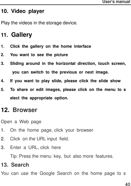              User&apos;s manual  40 10.  Video  player Play the videos in the storage device. 11.  Gallery 1.  Click  the  gallery  on  the  home  interface 2.  You  want  to  see  the  picture 3.  Sliding  around  in  the  horizontal  direction,  touch  screen,  you  can  switch  to  the  previous  or  next  image. 4.  If  you  want  to  play  slide,  please  click  the  slide  show 5.  To  share  or  edit  images,  please  click  on  the  menu  to  select  the  appropriate  option. 12.  Browser Open  a  Web  page 1. On  the  home  page, click  your  browser 2. Click  on the URL input  field. 3. Enter  a  URL, click  here Tip: Press the menu  key,  but  also more  features. 13.  Search You  can  use  the  Google  Search  on  the  home  page  to  s