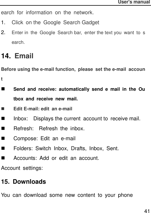              User&apos;s manual  41 earch  for  information  on  the  network. 1. Click  on the  Google  Search Gadget 2. Enter in  the  Google  Search bar,  enter the text you  want  to  search. 14.  Email Before using the e-mail function,  please  set the e-mail  account  Send  and  receive:  automatically  send  e  mail  in  the  Outbox  and  receive  new  mail.  Edit E-mail: edit  an e-mail   Inbox:  Displays the current  account to  receive mail.   Refresh:    Refresh  the  inbox.   Compose:  Edit  an  e-mail   Folders:  Switch  Inbox,  Drafts,  Inbox,  Sent.   Accounts:  Add or  edit  an  account. Account  settings:   15.  Downloads You  can  download  some  new  content  to  your  phone 