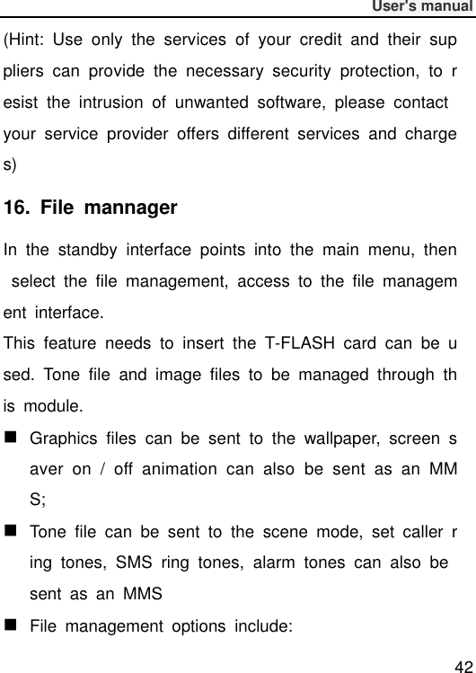              User&apos;s manual  42 (Hint:  Use  only  the  services  of  your  credit  and  their  suppliers  can  provide  the  necessary  security  protection,  to  resist  the  intrusion  of  unwanted  software,  please  contact your  service  provider  offers  different  services  and  charges) 16.  File  mannager   In  the  standby  interface  points  into  the  main  menu,  then  select  the  file  management,  access  to  the  file  management  interface. This  feature  needs  to  insert  the  T-FLASH  card  can  be  used.  Tone  file  and  image  files  to  be  managed  through  this  module.  Graphics  files  can  be  sent  to  the  wallpaper,  screen  saver  on  /  off  animation  can  also  be  sent  as  an  MMS;  Tone  file  can  be  sent  to  the  scene  mode,  set  caller  ring  tones,  SMS  ring  tones,  alarm  tones  can  also  be sent  as  an  MMS  File  management  options  include: 