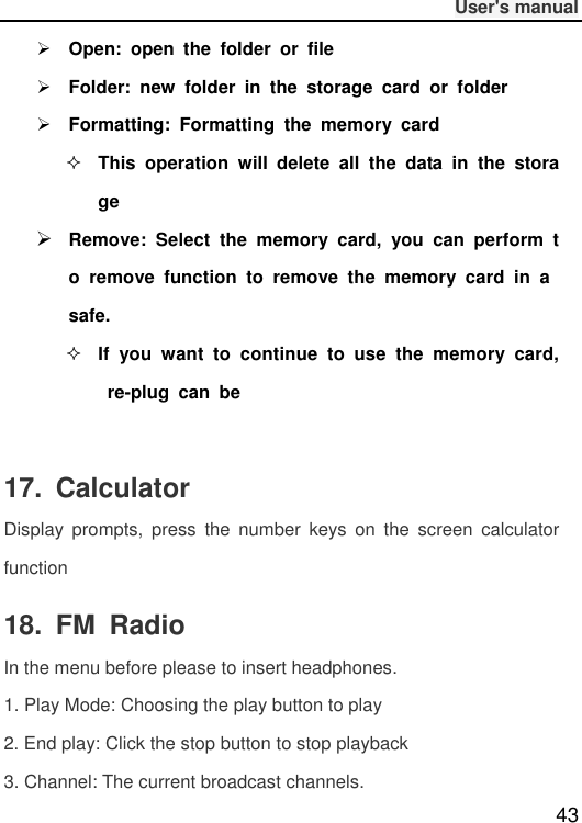              User&apos;s manual  43  Open:  open  the  folder  or  file  Folder:  new  folder  in  the  storage  card  or  folder  Formatting:  Formatting  the  memory  card  This  operation  will  delete  all  the  data  in  the  storage  Remove:  Select  the  memory  card,  you  can  perform  to  remove  function  to  remove  the  memory  card  in  a safe.  If  you  want  to  continue  to  use  the  memory  card, re-plug  can  be                                       17.  Calculator Display  prompts,  press  the  number  keys  on  the  screen  calculator function 18.  FM  Radio In the menu before please to insert headphones. 1. Play Mode: Choosing the play button to play 2. End play: Click the stop button to stop playback 3. Channel: The current broadcast channels. 