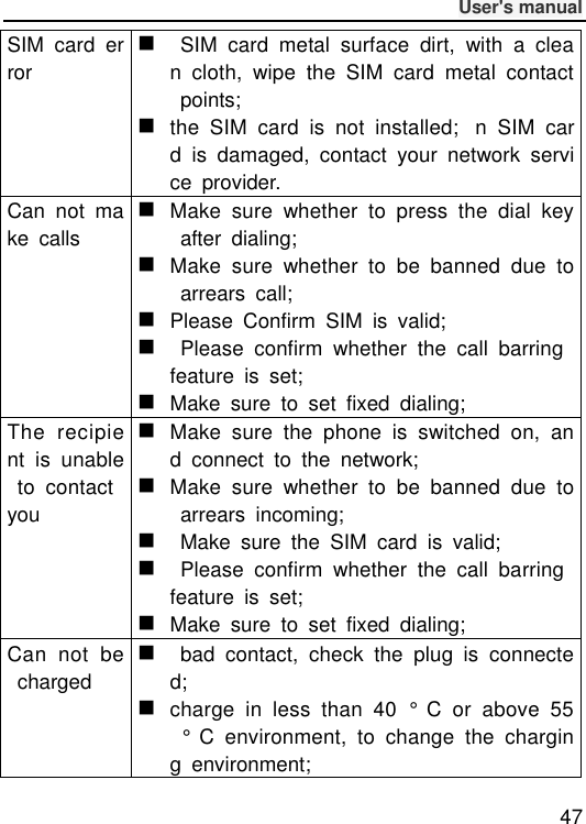              User&apos;s manual  47 SIM  card  error    SIM  card  metal  surface  dirt,  with  a  clean  cloth,  wipe  the  SIM  card  metal  contact  points;  the  SIM  card  is  not  installed;n  SIM  card  is  damaged,  contact  your  network  service  provider. Can  not  make  calls  Make  sure  whether  to  press  the  dial  key  after  dialing;  Make  sure  whether  to  be  banned  due  to  arrears  call;  Please  Confirm  SIM  is  valid;    Please  confirm  whether  the  call  barring feature  is  set;  Make  sure  to  set  fixed  dialing; The  recipient  is  unable  to  contact you  Make  sure  the  phone  is  switched  on,  and  connect  to  the  network;  Make  sure  whether  to  be  banned  due  to  arrears  incoming;    Make  sure  the  SIM  card  is  valid;    Please  confirm  whether  the  call  barring feature  is  set;  Make  sure  to  set  fixed  dialing; Can  not  be  charged    bad  contact,  check  the  plug  is  connected;  charge  in  less  than  40  °  C  or  above  55  °  C  environment,  to  change  the  charging  environment; 