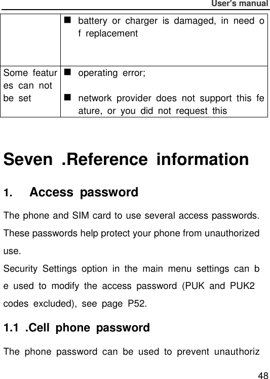              User&apos;s manual  48  battery  or  charger  is  damaged,  in  need  of  replacement Some  features  can  not be  set  operating  error;   network  provider  does  not  support  this  feature,  or  you  did  not  request  this  Seven  .Reference  information 1.   Access  password The phone and SIM card to use several access passwords. These passwords help protect your phone from unauthorized use. Security  Settings  option  in  the  main  menu  settings  can  be  used  to  modify  the  access  password  (PUK  and  PUK2 codes  excluded),  see  page  P52. 1.1  .Cell  phone  password The  phone  password  can  be  used  to  prevent  unauthoriz