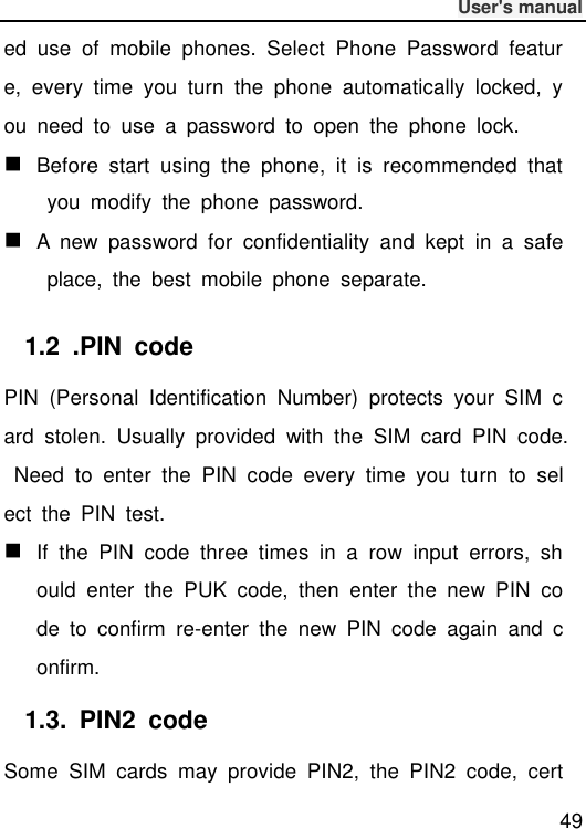              User&apos;s manual  49 ed  use  of  mobile  phones.  Select  Phone  Password  feature,  every  time  you  turn  the  phone  automatically  locked,  you  need  to  use  a  password  to  open  the  phone  lock.  Before  start  using  the  phone,  it  is  recommended  that  you  modify  the  phone  password.  A  new  password  for  confidentiality  and  kept  in  a  safe  place,  the  best  mobile  phone  separate. 1.2  .PIN  code PIN  (Personal  Identification  Number)  protects  your  SIM  card  stolen.  Usually  provided  with  the  SIM  card  PIN  code.  Need  to  enter  the  PIN  code  every  time  you  turn  to  select  the  PIN  test.  If  the  PIN  code  three  times  in  a  row  input  errors,  should  enter  the  PUK  code,  then  enter  the  new  PIN  code  to  confirm  re-enter  the  new  PIN  code  again  and  confirm. 1.3.  PIN2  code Some  SIM  cards  may  provide  PIN2,  the  PIN2  code,  cert