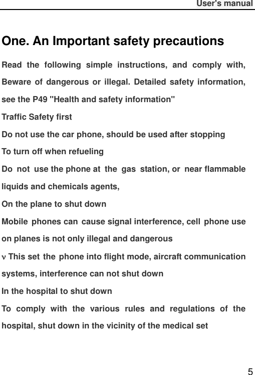              User&apos;s manual  5 One. An Important safety precautions Read  the  following  simple  instructions,  and  comply  with, Beware  of dangerous or illegal. Detailed  safety  information, see the P49 &quot;Health and safety information&quot; Traffic Safety first Do not use the car phone, should be used after stopping To turn off when refueling Do  not  use the phone at  the  gas  station, or  near flammable liquids and chemicals agents, On the plane to shut down Mobile  phones can  cause signal interference, cell  phone use on planes is not only illegal and dangerous  This set the  phone into flight mode, aircraft communication systems, interference can not shut down In the hospital to shut down To  comply  with  the  various  rules  and  regulations  of  the hospital, shut down in the vicinity of the medical set 