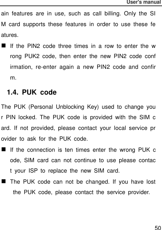              User&apos;s manual  50 ain  features  are  in  use,  such  as  call  billing.  Only  the  SIM  card  supports  these  features  in  order  to  use  these  features.  If  the  PIN2  code  three  times  in  a  row  to  enter  the  wrong  PUK2  code,  then  enter  the  new  PIN2  code  confirmation,  re-enter  again  a  new  PIN2  code  and  confirm. 1.4.  PUK  code The  PUK  (Personal  Unblocking  Key)  used  to  change  your  PIN  locked.  The  PUK  code  is  provided  with  the  SIM  card.  If  not  provided,  please  contact  your  local  service  provider  to  ask  for  the  PUK  code.  If  the  connection  is  ten  times  enter  the  wrong  PUK  code,  SIM  card  can  not  continue  to  use  please  contact  your  ISP  to  replace  the  new  SIM  card.  The  PUK  code  can  not  be  changed.  If  you  have  lost  the  PUK  code,  please  contact  the  service  provider. 