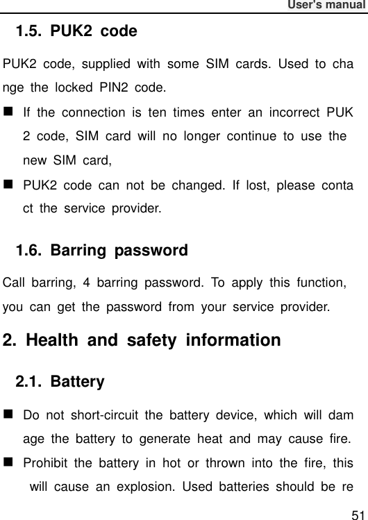              User&apos;s manual  51 1.5.  PUK2  code PUK2  code,  supplied  with  some  SIM  cards.  Used  to  change  the  locked  PIN2  code.  If  the  connection  is  ten  times  enter  an  incorrect  PUK2  code,  SIM  card  will  no  longer  continue  to  use  the new  SIM  card,  PUK2  code  can  not  be  changed.  If  lost,  please  contact  the  service  provider. 1.6.  Barring  password Call  barring,  4  barring  password.  To  apply  this  function, you  can  get  the  password  from  your  service  provider. 2.  Health  and  safety  information 2.1.  Battery  Do  not  short-circuit  the  battery  device,  which  will  damage  the  battery  to  generate  heat  and  may  cause  fire.  Prohibit  the  battery  in  hot  or  thrown  into  the  fire,  this  will  cause  an  explosion.  Used  batteries  should  be  re