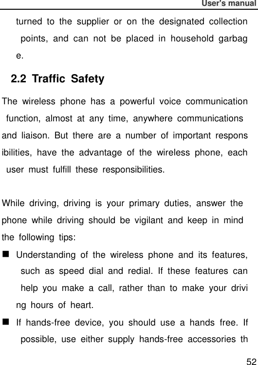              User&apos;s manual  52 turned  to  the  supplier  or  on  the  designated  collection  points,  and  can  not  be  placed  in  household  garbage. 2.2  Traffic  Safety The  wireless  phone  has  a  powerful  voice  communication  function,  almost  at  any  time,  anywhere  communications and  liaison.  But  there  are  a  number  of  important  responsibilities,  have  the  advantage  of  the  wireless  phone,  each  user  must  fulfill  these  responsibilities.  While  driving,  driving  is  your  primary  duties,  answer  the phone  while  driving  should  be  vigilant  and  keep  in  mind the  following  tips:  Understanding  of  the  wireless  phone  and  its  features,  such  as  speed  dial  and  redial.  If  these  features  can help  you  make  a  call,  rather  than  to  make  your  driving  hours  of  heart.  If  hands-free  device,  you  should  use  a  hands  free.  If  possible,  use  either  supply  hands-free  accessories  th