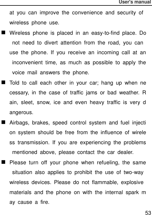              User&apos;s manual  53 at  you  can  improve  the  convenience  and  security  of wireless  phone  use.  Wireless  phone  is  placed  in  an  easy-to-find  place.  Do  not  need  to  divert  attention  from  the  road,  you  can use  the  phone.  If  you  receive  an  incoming  call  at  an  inconvenient  time,  as  much  as  possible  to  apply  the  voice  mail  answers  the  phone.  Told  to  call  each  other  in  your  car;  hang  up  when  necessary,  in  the  case  of  traffic  jams  or  bad  weather.  Rain,  sleet,  snow,  ice  and  even  heavy  traffic  is  very  dangerous.  Airbags,  brakes,  speed  control  system  and  fuel  injection  system  should  be  free  from  the  influence  of  wireless  transmission.  If  you  are  experiencing  the  problems  mentioned  above,  please  contact  the  car  dealer.  Please  turn  off  your  phone  when  refueling,  the  same  situation  also  applies  to  prohibit  the  use  of  two-way wireless  devices.  Please  do  not  flammable,  explosive materials  and  the  phone  on  with  the  internal  spark  may  cause  a  fire. 