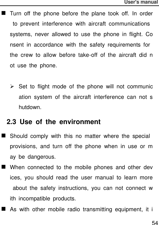              User&apos;s manual  54  Turn  off  the  phone  before  the  plane  took  off.  In  order  to  prevent  interference  with  aircraft  communications systems,  never  allowed  to  use  the  phone  in  flight.  Consent  in  accordance  with  the  safety  requirements  for the  crew  to  allow  before  take-off  of  the  aircraft  did  not  use  the  phone.    Set  to  flight  mode  of  the  phone  will  not  communication  system  of  the  aircraft  interference  can  not  shutdown. 2.3  Use  of  the  environment  Should  comply  with  this  no  matter  where  the  special provisions,  and  turn  off  the  phone  when  in  use  or  may  be  dangerous.  When  connected  to  the  mobile  phones  and  other  devices,  you  should  read  the  user  manual  to  learn  more  about  the  safety  instructions,  you  can  not  connect  with  incompatible  products.  As  with  other  mobile  radio  transmitting  equipment,  it  i