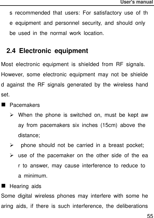              User&apos;s manual  55 s  recommended  that  users:  For  satisfactory  use  of  the  equipment  and  personnel  security,  and  should  only be  used  in  the  normal  work  location. 2.4  Electronic  equipment Most  electronic  equipment  is  shielded  from  RF  signals. However,  some  electronic  equipment  may  not  be  shielded  against  the  RF  signals  generated  by  the  wireless  handset.  Pacemakers   When  the  phone  is  switched  on,  must  be  kept  away  from  pacemakers  six  inches  (15cm)  above  the distance;     phone  should  not  be  carried  in  a  breast  pocket;   use  of  the  pacemaker  on  the  other  side  of  the  ear  to  answer,  may  cause  interference  to  reduce  to a  minimum.  Hearing  aids Some  digital  wireless  phones  may  interfere  with  some  hearing  aids,  if  there  is  such  interference,  the  deliberations