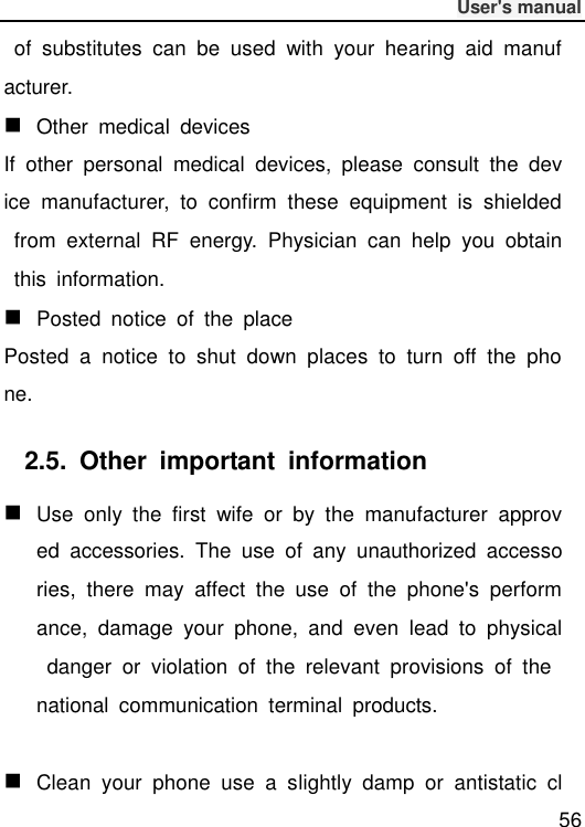              User&apos;s manual  56   of  substitutes  can  be  used  with  your  hearing  aid  manufacturer.  Other  medical  devices If  other  personal  medical  devices,  please  consult  the  device  manufacturer,  to  confirm  these  equipment  is  shielded  from  external  RF  energy.  Physician  can  help  you  obtain  this  information.  Posted  notice  of  the  place Posted  a  notice  to  shut  down  places  to  turn  off  the  phone. 2.5.  Other  important  information  Use  only  the  first  wife  or  by  the  manufacturer  approved  accessories.  The  use  of  any  unauthorized  accessories,  there  may  affect  the  use  of  the  phone&apos;s  performance,  damage  your  phone,  and  even  lead  to  physical  danger  or  violation  of  the  relevant  provisions  of  the national  communication  terminal  products.   Clean  your  phone  use  a  slightly  damp  or  antistatic  cl