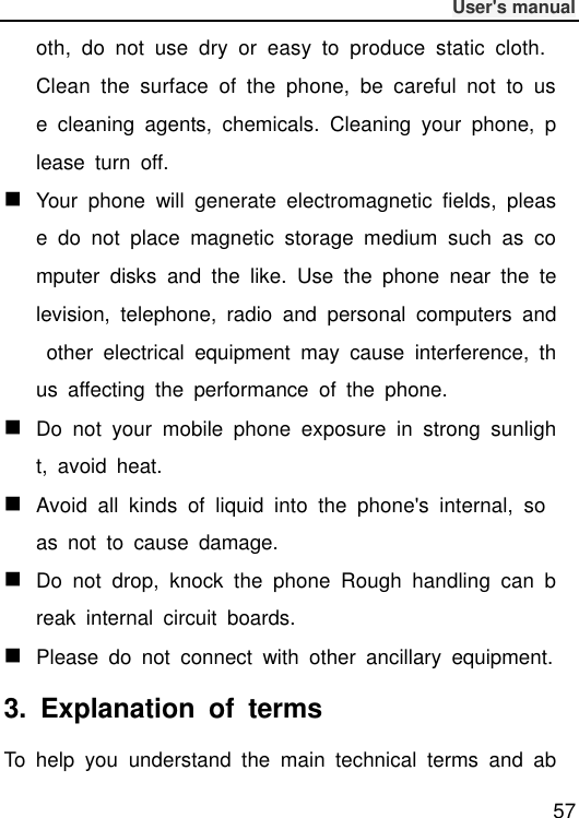              User&apos;s manual  57 oth,  do  not  use  dry  or  easy  to  produce  static  cloth. Clean  the  surface  of  the  phone,  be  careful  not  to  use  cleaning  agents,  chemicals.  Cleaning  your  phone,  please  turn  off.  Your  phone  will  generate  electromagnetic  fields,  please  do  not  place  magnetic  storage  medium  such  as  computer  disks  and  the  like.  Use  the  phone  near  the  television,  telephone,  radio  and  personal  computers  and  other  electrical  equipment  may  cause  interference,  thus  affecting  the  performance  of  the  phone.  Do  not  your  mobile  phone  exposure  in  strong  sunlight,  avoid  heat.  Avoid  all  kinds  of  liquid  into  the  phone&apos;s  internal,  so as  not  to  cause  damage.  Do  not  drop,  knock  the  phone  Rough  handling  can  break  internal  circuit  boards.  Please  do  not  connect  with  other  ancillary  equipment. 3.  Explanation  of  terms To  help  you  understand  the  main  technical  terms  and  ab