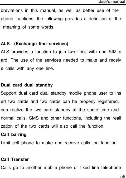              User&apos;s manual  58 breviations  in  this  manual,  as  well  as  better  use  of  the phone  functions,  the  following  provides  a  definition  of  the  meaning  of  some  words.  ALS    (Exchange  line  services) ALS  provides  a  function  to  join  two  lines  with  one  SIM  card.  The  use  of  the  services  needed  to  make  and  receive  calls  with  any  one  line.  Dual  card  dual  standby Support  dual  card  dual  standby  mobile  phone  user  to  insert  two  cards  and  two  cards  can  be  properly  registered, can  realize  the  two  card  standby  at  the  same  time  and normal  calls,  SMS  and  other  functions,  including  the  realization  of  the  two  cards  will  also  call  the  function. Call  barring Limit  cell  phone  to  make  and  receive  calls  the  function.  Call  Transfer Calls  go  to  another  mobile  phone  or  fixed  line  telephone