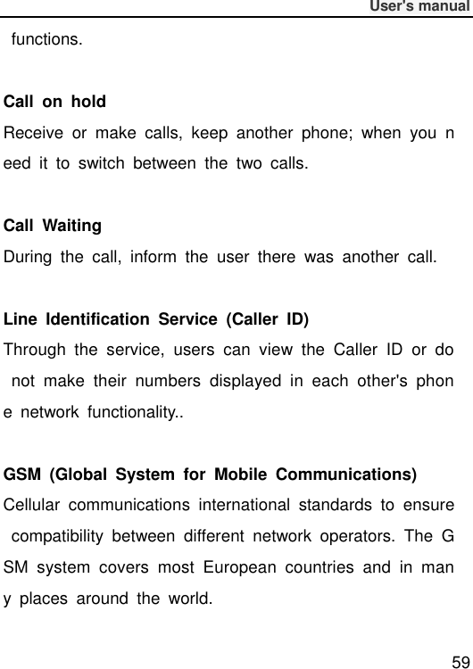              User&apos;s manual  59   functions.  Call  on  hold Receive  or  make  calls,  keep  another  phone;  when  you  need  it  to  switch  between  the  two  calls.  Call  Waiting During  the  call,  inform  the  user  there  was  another  call.  Line  Identification  Service  (Caller  ID) Through  the  service,  users  can  view  the  Caller  ID  or  do  not  make  their  numbers  displayed  in  each  other&apos;s  phone  network  functionality..  GSM  (Global  System  for  Mobile  Communications) Cellular  communications  international  standards  to  ensure  compatibility  between  different  network  operators.  The  GSM  system  covers  most  European  countries  and  in  many  places  around  the  world.  