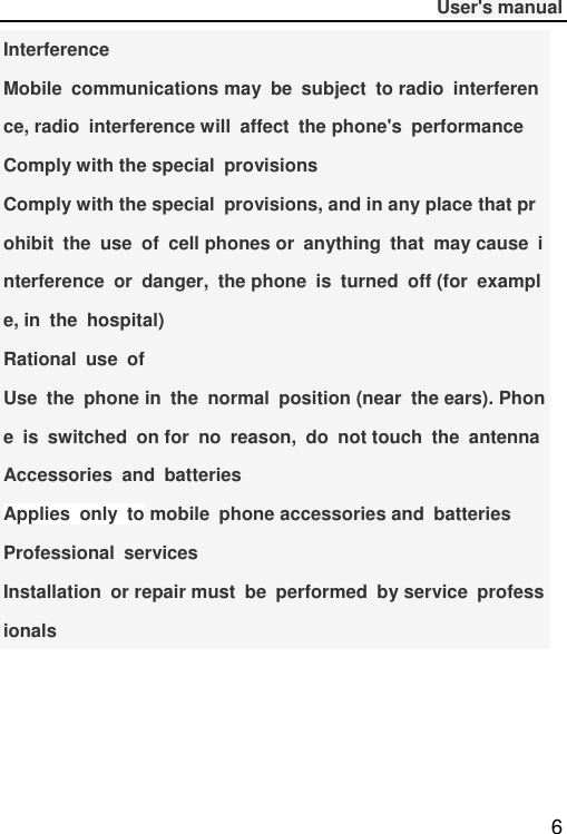              User&apos;s manual  6 Interference Mobile  communications may  be  subject  to radio  interference, radio  interference will  affect  the phone&apos;s  performance Comply with the special  provisions Comply with the special  provisions, and in any place that prohibit  the  use  of  cell phones or  anything  that  may cause  interference  or  danger,  the phone  is  turned  off (for  example, in  the  hospital) Rational  use  of Use  the  phone in  the  normal  position (near  the ears). Phone  is  switched  on for  no  reason,  do  not touch  the  antenna Accessories  and  batteries Applies  only  to mobile  phone accessories and  batteries Professional  services Installation  or repair must  be  performed  by service  professionals 