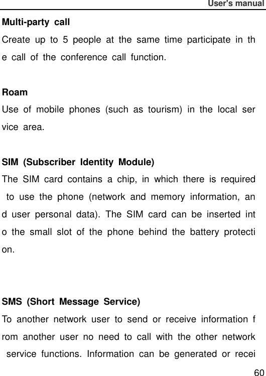              User&apos;s manual  60 Multi-party  call Create  up  to  5  people  at  the  same  time  participate  in  the  call  of  the  conference  call  function.  Roam Use  of  mobile  phones  (such  as  tourism)  in  the  local  service  area.  SIM  (Subscriber  Identity  Module) The  SIM  card  contains  a  chip,  in  which  there  is  required  to  use  the  phone  (network  and  memory  information,  and  user  personal  data).  The  SIM  card  can  be  inserted  into  the  small  slot  of  the  phone  behind  the  battery  protection.   SMS  (Short  Message  Service) To  another  network  user  to  send  or  receive  information  from  another  user  no  need  to  call  with  the  other  network  service  functions.  Information  can  be  generated  or  recei