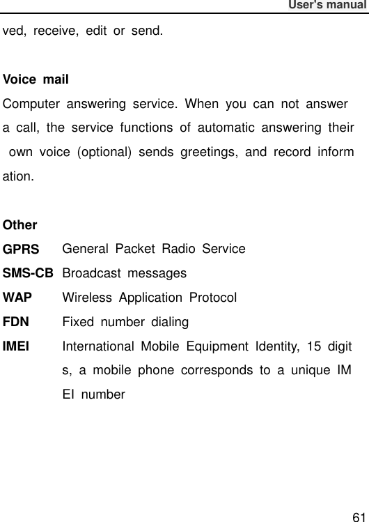              User&apos;s manual  61 ved,  receive,  edit  or  send.  Voice  mail Computer  answering  service.  When  you  can  not  answer a  call,  the  service  functions  of  automatic  answering  their  own  voice  (optional)  sends  greetings,  and  record  information.  Other GPRS General  Packet  Radio  Service SMS-CB Broadcast  messages WAP Wireless  Application  Protocol FDN Fixed  number  dialing IMEI International  Mobile  Equipment  Identity,  15  digits,  a  mobile  phone  corresponds  to  a  unique  IMEI  number     