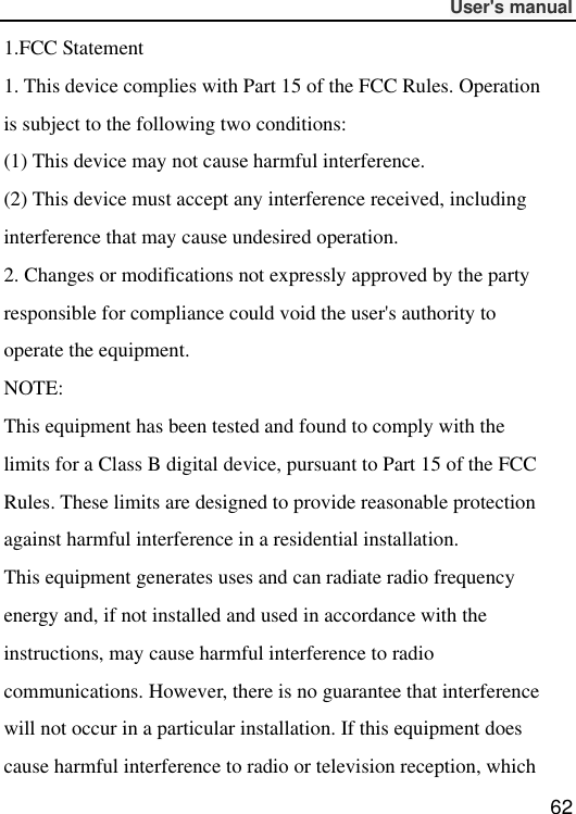              User&apos;s manual  62 1.FCC Statement 1. This device complies with Part 15 of the FCC Rules. Operation is subject to the following two conditions: (1) This device may not cause harmful interference. (2) This device must accept any interference received, including interference that may cause undesired operation. 2. Changes or modifications not expressly approved by the party responsible for compliance could void the user&apos;s authority to operate the equipment. NOTE:   This equipment has been tested and found to comply with the limits for a Class B digital device, pursuant to Part 15 of the FCC Rules. These limits are designed to provide reasonable protection against harmful interference in a residential installation. This equipment generates uses and can radiate radio frequency energy and, if not installed and used in accordance with the instructions, may cause harmful interference to radio communications. However, there is no guarantee that interference will not occur in a particular installation. If this equipment does cause harmful interference to radio or television reception, which 