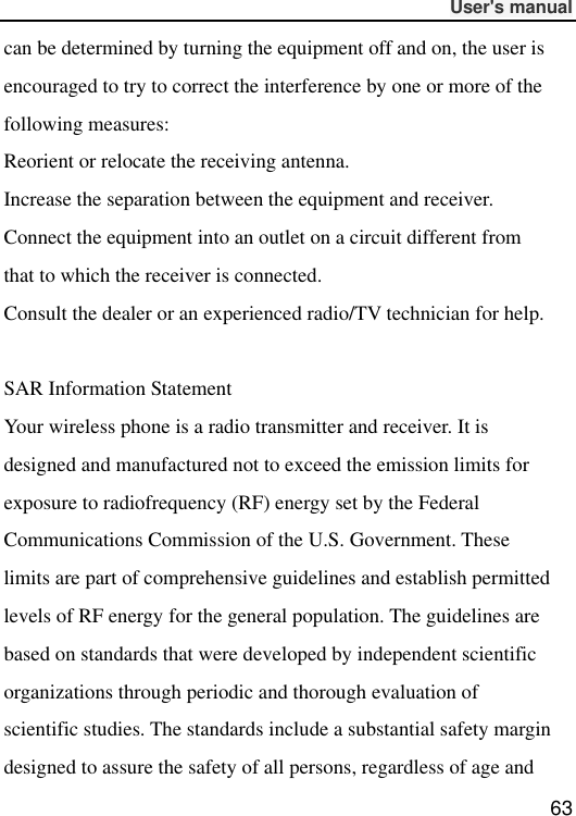              User&apos;s manual  63 can be determined by turning the equipment off and on, the user is encouraged to try to correct the interference by one or more of the following measures: Reorient or relocate the receiving antenna. Increase the separation between the equipment and receiver. Connect the equipment into an outlet on a circuit different from that to which the receiver is connected.   Consult the dealer or an experienced radio/TV technician for help.  SAR Information Statement Your wireless phone is a radio transmitter and receiver. It is designed and manufactured not to exceed the emission limits for exposure to radiofrequency (RF) energy set by the Federal Communications Commission of the U.S. Government. These limits are part of comprehensive guidelines and establish permitted levels of RF energy for the general population. The guidelines are based on standards that were developed by independent scientific organizations through periodic and thorough evaluation of scientific studies. The standards include a substantial safety margin designed to assure the safety of all persons, regardless of age and 