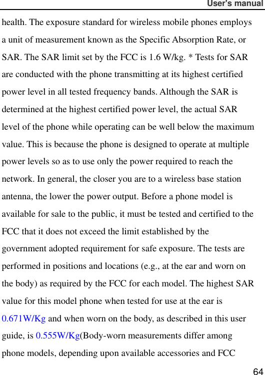              User&apos;s manual  64 health. The exposure standard for wireless mobile phones employs a unit of measurement known as the Specific Absorption Rate, or SAR. The SAR limit set by the FCC is 1.6 W/kg. * Tests for SAR are conducted with the phone transmitting at its highest certified power level in all tested frequency bands. Although the SAR is determined at the highest certified power level, the actual SAR level of the phone while operating can be well below the maximum value. This is because the phone is designed to operate at multiple power levels so as to use only the power required to reach the network. In general, the closer you are to a wireless base station antenna, the lower the power output. Before a phone model is available for sale to the public, it must be tested and certified to the FCC that it does not exceed the limit established by the government adopted requirement for safe exposure. The tests are performed in positions and locations (e.g., at the ear and worn on the body) as required by the FCC for each model. The highest SAR value for this model phone when tested for use at the ear is 0.671W/Kg and when worn on the body, as described in this user guide, is 0.555W/Kg(Body-worn measurements differ among phone models, depending upon available accessories and FCC 