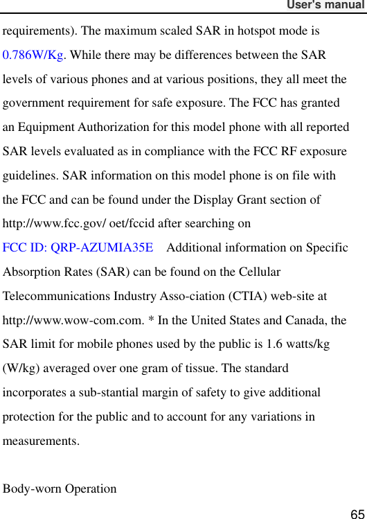              User&apos;s manual  65 requirements). The maximum scaled SAR in hotspot mode is 0.786W/Kg. While there may be differences between the SAR levels of various phones and at various positions, they all meet the government requirement for safe exposure. The FCC has granted an Equipment Authorization for this model phone with all reported SAR levels evaluated as in compliance with the FCC RF exposure guidelines. SAR information on this model phone is on file with the FCC and can be found under the Display Grant section of http://www.fcc.gov/ oet/fccid after searching on   FCC ID: QRP-AZUMIA35E    Additional information on Specific Absorption Rates (SAR) can be found on the Cellular Telecommunications Industry Asso-ciation (CTIA) web-site at http://www.wow-com.com. * In the United States and Canada, the SAR limit for mobile phones used by the public is 1.6 watts/kg (W/kg) averaged over one gram of tissue. The standard incorporates a sub-stantial margin of safety to give additional protection for the public and to account for any variations in measurements.  Body-worn Operation 