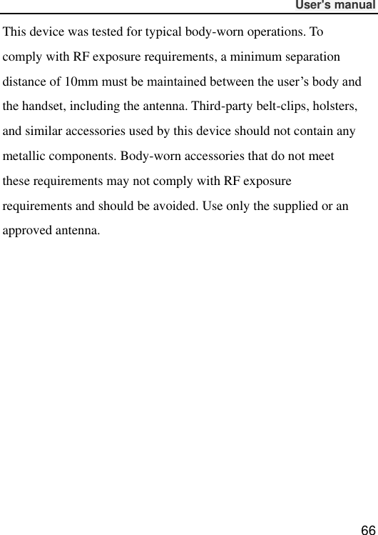              User&apos;s manual  66 This device was tested for typical body-worn operations. To comply with RF exposure requirements, a minimum separation distance of 10mm must be maintained between the user’s body and the handset, including the antenna. Third-party belt-clips, holsters, and similar accessories used by this device should not contain any metallic components. Body-worn accessories that do not meet these requirements may not comply with RF exposure requirements and should be avoided. Use only the supplied or an approved antenna.     