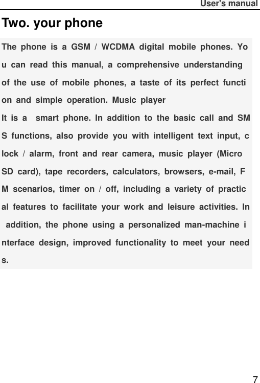              User&apos;s manual  7 Two. your phone The  phone  is  a  GSM  /  WCDMA  digital  mobile  phones.  You  can  read  this  manual,  a  comprehensive  understanding of  the  use  of  mobile  phones,  a  taste  of  its  perfect  function  and  simple  operation.  Music  player It  is  a    smart  phone.  In  addition  to  the  basic  call  and  SMS  functions,  also  provide  you  with  intelligent  text  input,  clock  /  alarm,  front  and  rear  camera,  music  player  (Micro SD  card),  tape  recorders,  calculators,  browsers,  e-mail,  FM  scenarios,  timer  on  /  off,  including  a  variety  of  practical  features  to  facilitate  your  work  and  leisure  activities.  In  addition,  the  phone  using  a  personalized  man-machine  interface  design,  improved  functionality  to  meet  your  needs.   