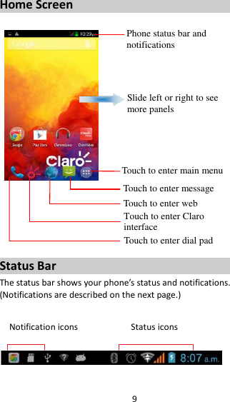 9 Home Screen         Status Bar The status bar shows your phone’s status and notifications. (Notifications are described on the next page.)  Notification icons                      Status icons    Phone status bar and notifications Slide left or right to see more panels Touch to enter main menu Touch to enter message Touch to enter web Touch to enter Claro interface  Touch to enter dial pad 