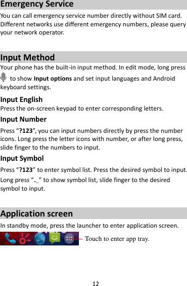 12 Emergency Service You can call emergency service number directly without SIM card. Different networks use different emergency numbers, please query your network operator.    Input Method Your phone has the built-in input method. In edit mode, long press   to show Input options and set input languages and Android keyboard settings. Input English Press the on-screen keypad to enter corresponding letters. Input Number Press “?123”, you can input numbers directly by press the number icons. Long press the letter icons with number, or after long press, slide finger to the numbers to input. Input Symbol Press “?123” to enter symbol list. Press the desired symbol to input. Long press “.…” to show symbol list, slide finger to the desired symbol to input.  Application screen In standby mode, press the launcher to enter application screen.   Touch to enter app tray. 