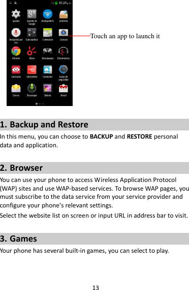 13   1. Backup and Restore In this menu, you can choose to BACKUP and RESTORE personal data and application.  2. Browser You can use your phone to access Wireless Application Protocol (WAP) sites and use WAP-based services. To browse WAP pages, you must subscribe to the data service from your service provider and configure your phone&apos;s relevant settings. Select the website list on screen or input URL in address bar to visit.  3. Games Your phone has several built-in games, you can select to play.  Touch an app to launch it 