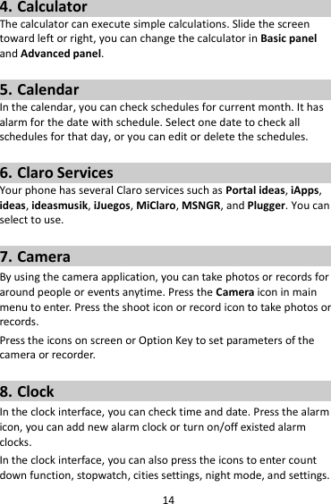 14 4. Calculator The calculator can execute simple calculations. Slide the screen toward left or right, you can change the calculator in Basic panel and Advanced panel.  5. Calendar In the calendar, you can check schedules for current month. It has alarm for the date with schedule. Select one date to check all schedules for that day, or you can edit or delete the schedules.  6. Claro Services Your phone has several Claro services such as Portal ideas, iApps, ideas, ideasmusik, iJuegos, MiClaro, MSNGR, and Plugger. You can select to use.    7. Camera By using the camera application, you can take photos or records for around people or events anytime. Press the Camera icon in main menu to enter. Press the shoot icon or record icon to take photos or records. Press the icons on screen or Option Key to set parameters of the camera or recorder.  8. Clock In the clock interface, you can check time and date. Press the alarm icon, you can add new alarm clock or turn on/off existed alarm clocks.   In the clock interface, you can also press the icons to enter count down function, stopwatch, cities settings, night mode, and settings. 