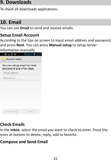 15  9. Downloads To check all downloads applications.  10. Email You can use Email to send and receive emails. Setup Email Account According to the tips on screen to input email address and password, and press Next. You can press Manual setup to setup server information manually.     Check Emails In the Inbox, select the email you want to check to enter. Press the icons at bottom to delete, reply, add to favorite. Compose and Send Email 