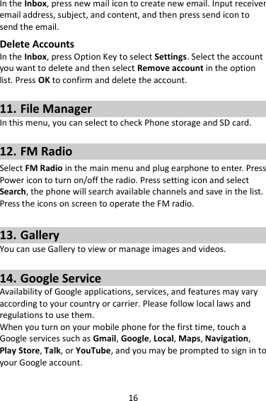 16 In the Inbox, press new mail icon to create new email. Input receiver email address, subject, and content, and then press send icon to send the email. Delete Accounts In the Inbox, press Option Key to select Settings. Select the account you want to delete and then select Remove account in the option list. Press OK to confirm and delete the account.  11. File Manager In this menu, you can select to check Phone storage and SD card.  12. FM Radio Select FM Radio in the main menu and plug earphone to enter. Press Power icon to turn on/off the radio. Press setting icon and select Search, the phone will search available channels and save in the list. Press the icons on screen to operate the FM radio.  13. Gallery You can use Gallery to view or manage images and videos.  14. Google Service Availability of Google applications, services, and features may vary according to your country or carrier. Please follow local laws and regulations to use them. When you turn on your mobile phone for the first time, touch a Google services such as Gmail, Google, Local, Maps, Navigation, Play Store, Talk, or YouTube, and you may be prompted to sign in to your Google account. 