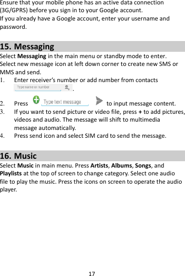 17 Ensure that your mobile phone has an active data connection (3G/GPRS) before you sign in to your Google account. If you already have a Google account, enter your username and password.  15. Messaging Select Messaging in the main menu or standby mode to enter. Select new message icon at left down corner to create new SMS or MMS and send. 1. Enter receiver’s number or add number from contacts .   2. Press    to input message content.   3. If you want to send picture or video file, press + to add pictures, videos and audio. The message will shift to multimedia message automatically.   4. Press send icon and select SIM card to send the message.  16. Music Select Music in main menu. Press Artists, Albums, Songs, and Playlists at the top of screen to change category. Select one audio file to play the music. Press the icons on screen to operate the audio player.   