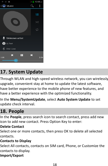 18   17. System Update Through WLAN and high-speed wireless network, you can wirelessly upgrade, convenient stay at home to update the latest software, have better experience to the mobile phone of new features, and have a better experience with the optimized functionality. In the Menu/SystemUpdate, select Auto System Update to set update check interval. 18. People In the People, press search icon to search contact, press add new icon to add new contact. Press Option Key to enter:   Delete Contact Select one or more contacts, then press OK to delete all selected contacts. Contacts to Display Select All contacts, contacts on SIM card, Phone, or Customize the contacts to display. Import/Export 